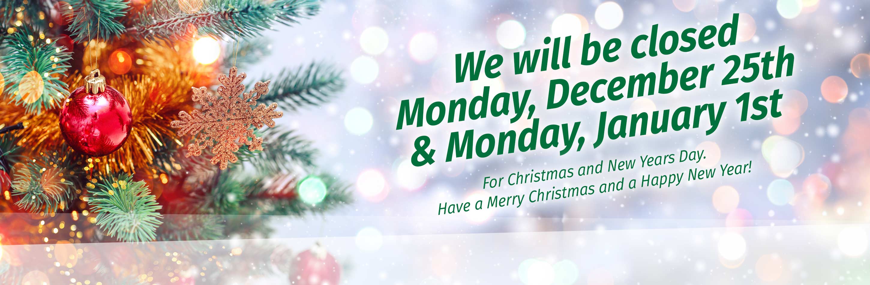 We will be closed Monday, December 25th and Monday, January 1st for Christmas and New Years Day. Have a Merry Christmas and a Happy New Year!